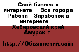 Свой бизнес в интернете. - Все города Работа » Заработок в интернете   . Хабаровский край,Амурск г.